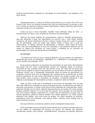 herança importantíssima, baseada na acumulação de conhecimentos, nas tradições e nos 
laços sociais. 
Antropologicamente, a cultura foi definida pela primeira vez no século XIX (1871) por 
Edward Tylor, como “um conjunto complexo que inclui os conhecimentos, as crenças, a arte, 
a lei, a moral, os costumes e todas as outras capacidades e hábitos adquiridos pelo homem 
enquanto membro de uma sociedade”. 
Vamos  ao  que  é  muito  importante,  ressaltar  nessa  definição  antiga  de  Tylor  –  a 
caracterização da cultura, como resultado de processos de aprendizagem. 
Nenhum  de  nossos  padrões  de  comportamento  coletivo  é  herdado  geneticamente; 
eles  são  adquiridos  e  para  isso  dependemos  do  convívio  com  o  meio  social.  Quando 
nascemos, não temos “tendências naturais” a esta ou aquela crença nem a este ou aquele 
tipo  de  alimentação.  Tudo  em  nossa  vida  coletiva,  desde  a  língua  com  a  qual  nos 
comunicamos,  os  hábitos  rotineiros  de  alimentação  e  vestuário,  nossa  noção  de  moral, 
enfim, tudo que compartilhamos ao viver em sociedade, e que podemos observar que se 
repete  na  maioria  dos  indivíduos  de  nosso  grupo,  é  resultado  de  um  processo  de 
aprendizagem da cultura que denominamos socialização. 
Socialização: 
“O processo por meio do qual o indivíduo aprende a ser um membro da sociedade é 
designado pelo nome de socialização.” (BERGER, P.L. e BERGER, B. Socialização: como 
ser um membro da sociedade, 1975) 
Esses autores exploraram os processos de aprendizado da vida social, demonstrando 
que  quase  tudo  em  nosso  comportamento  precisa  ser  modelado  desde  os  primeiros 
momentos  de vida, processo  esse  que  não  termina  nunca.  Em  cada  fase  de  nossa vida 
social, somos exigidos a adquirir novos padrões que nos permitem conviver em coletividade. 
Podemos  concluir  que  a  socialização  compreende  todas  as  formas  de  aprendizado  em 
sociedade. Isso tem início com as exigências das condutas dentro da família que é nossa 
primeira  experiência  de  vida  social,  estendendo­se  depois  aos  contatos  sociais  cada  vez 
mais  amplos,  como  a  escola,  a vizinhança, as  amizades, o  ambiente  profissional,  a vida 
religiosa, a participação em associações ou clubes, os lazeres e assim por diante. 
Pode  ­se  dizer, ainda,  que  a  socialização  é  uma  forma  de  educação,  mas vai  para 
além dela. Mesmo em contextos nos quais as pessoas não têm consciência de que estão­se 
educando mutuamente, o contato social indica formas esperadas de comportamento. Assim, 
podemos interagir com os outros, sabendo seguramente que, de acordo com nossa conduta 
pessoal, podemos esperar um ou outro tipo de resposta. Como exemplo, se nos dirigimos 
com bons modos a alguém, esperamos ter o mesmo tipo de tratamento, ao passo que, ao 
sermos  agressivos, podemos  esperar  também  uma  reação  agressiva.  Ou, ainda,  quando 
adotamos  uma  religião,  uma  nova  turma  de  amigos,  um  grupo  praticante  de  esportes, 
aprendemos  como  nos  comportar,  como  pensar  sobre o  assunto,  como  interagir  com  os 
outros membros do grupo. 
Sem que tenhamos consciência, estamos sendo socializados nesses meios. 
Você já percebeu como a educação infantil transforma um pequeno animal sapiens em 
um  ser  dotado  de  capacidade  de  conviver  em  grupo?  As  crianças  não  possuem 
naturalmente noções, como respeito, compartilhamento, contenção de emoções, altruísmo
 