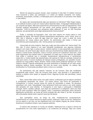Dentro de pequenos grupos sociais, essa mudança é mais fácil. O coletivo torna­se 
mais  acessível  a  todos  que  participam  e  é  viável  um  debate  constante.  Em  clubes, 
empresas, associações, escolas, a mobilização para a discussão é um processo mais rápido 
e mais efetivo. 
As regras são necessariamente algo que aprisiona os indivíduos? Não! Seguir regras, 
é um atributo humano e tudo em nossa cultura depende delas. A linguagem falada/escrita é 
um conjunto de regras. Não seria possível nos comunicarmos se não as seguíssemos. Para 
formular  qualquer  pensamento  em  sua  mente,  você  precisa  recorrer  à  linguagem  que 
aprendeu.  Você  já  percebeu  que  pensamos  pelas  palavras?  E  que,  se  não  houvesse 
palavras, seu pensamento seria algo absolutamente incomunicável? 
Então,  a  exemplo  da  linguagem,  tudo,  mas  tudo  mesmo  em  nossa  cultura  é  uma 
aplicação de regras. Até mesmo quando expressamos sentimentos, como: ciúme, amor ou 
ódio,  não  o  fazemos  a  partir  de  algo  inato  em  nosso  ser,  e,sim,  a  partir  de  como 
aprendemos  em  nossa  cultura  para  fazê­lo.  Os  sentimentos  são  inatos,  a  forma  que 
encontramos para expressá­los, não. Vamos pensar em exemplos? 
Vamos falar de amor materno. Será que é algo que toda mulher tem “dentro dela”? De 
fato,  não.  O  amor  materno  é  um  valor  reforçado  socialmente,  que  algumas  mulheres 
seguem com maior rigor e outras menos. Instinto materno é mais apropriado para falarmos 
de natureza. Se amor fosse algo natural, será que encontraríamos bebês abandonados em 
lixeiras e outros locais impróprios, como é comum vermos em noticiários? Está bem, você 
pode argumentar que nesses casos o “desespero” foi maior que o amor dela por seu bebê, 
mas  então  é  possível  que  a  condição  social/cultural  sobreponha­se  a  sentimentos 
inatos.Sim, e muitos bebês são abandonados não apenas for falta de condição material da 
mãe para criá­lo; é comum mulheres de classes sociais privilegiadas, por questões morais, 
optarem por essa prática. Moral, dinheiro, tantas coisas assim podemse sobrepor ao “amor 
materno natural”? Apenas entendendo que esse sentimento é resultado de um valor social, 
podemos  explicar  tantas  exceções.  Na  hora  de  haver  uma  decisão,  os  valores  são 
ponderados e a moral pode prevalecer sobre o amor ou a vontade. 
Os  sentimentos  não  são  apenas  “naturais’  ao  ser  humano.  Eles  são  modelados 
socialmente  pela  cultura.  Todo  ser  humano  pode  amar,  mas  aprende  e  é  estimulado  a 
realizar  e  praticar  amor  desta  ou  daquela  forma.  Algumas  formas  são  permitidas,  outras 
reprimidas. 
Bem, vamos falar sobre ciúme. Em cada cultura, é reforçado que em alguns contextos 
é  considerado  apropriado  “ter  ciúme”.  Em  nossa  cultura,  cuja  forma  de  casamento  é 
monogâmica,  é  comum  vermos  cenas  de  ciúme  de  namorados  e  casais.  Os  parceiros 
expressam com certa “naturalidade” esse sentimento frente aos outros e em certa medida 
são  apoiados  em  suas  atitudes.  A  monogamia  é  uma  regra  e  pressupõe  a  fidelidade 
conjugal. Assim, existem culturas, cuja regra de casamento é a poligamia. Será que esse 
tipo de  coisa  acontece?  Não! Em  lugares, onde  o  casamento  pressupõe vários  parceiros 
legalmente constituídos, as cenas de ciúme conjugal não são vistas e, de fato, as pessoas 
são estimuladas desde cedo a reprimir esse tipo de atitude. 
Isso  exemplifica  como,  ao  longo  da  vida,  modelando­nos  constantemente, 
transformando em coisas naturais as regras sociais, externas a cada um de nós. Habituamo­ 
nos às regras e, por isso, ao nos depararmo­nos com hábitos (regras) de outras culturas, 
tendemos a considerar errado o que é apenas estranho. 
O mesmo fato acontece no mundo do trabalho. Habituamo­nos a regras e formas de 
procedimento  em  uma  certa  organização  e,  ao  mudarmos  de  emprego,  seja  com  outras
 