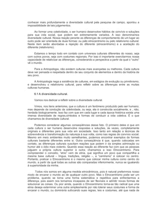 conhecer  mais  profundamente  a  diversidade  cultural  pela  pesquisa  de  campo,  apontou  a 
impossibilidade de tais julgamentos. 
Ao formar uma coletividade, o ser humano desenvolve hábitos de convívio e soluções 
para  sua  vida  social,  que  podem  ser  extremamente  variados.  A  isso  denominamos 
diversidade cultural. Nossa reação perante as diferenças de comportamento de um lugar ao 
outro pode ser orientada de duas formas: ou pelo etnocentrismo ou pelo relativismo cultural. 
Neste  item  serão  abordadas  a  rejeição  do  diferente  (etnocentrismo)  e  a  aceitação  do 
diferente (relativismo). 
Estamos o tempo todo em contato com universos culturais diferentes do nosso, seja 
com outros povos, seja com costumes regionais. Por isso é importante exercitarmos nossa 
capacidade de relativizar as diferenças, considerando a perspectiva a partir da qual o “outro” 
vê o mundo. 
Para a Antropologia, não existem culturas mais avançadas ou melhores. Cada cultura 
deve ser pensada e respeitada dentro de seu conjunto de elementos e dentro da história de 
seu povo. 
A Antropologia nega a existência de culturas, em estágios de evolução ou primitivismo, 
e  desenvolveu  o  relativismo  cultural,  para  refletir  sobre  as  diferenças  entre  as  muitas 
culturas humanas. 
6.1 A diversidade cultural. 
Vamos nos dedicar a refletir sobre a diversidade cultural. 
Vimos, nos itens anteriores, que a cultura é um fenômeno produzido pelo ser humano, 
mas depende da condução da coletividade, ou seja, ela é construída socialmente, e , não, 
herdada biologicamente. Isso faz com que em cada lugar e cada época histórica exista uma 
imensa  diversidade  de  regras,símbolos  e  formas  de  conduzir  a  vida  coletiva.  É  o  que 
chamamos de diversidade cultural. 
Podemos considerar algumas conseqüências desse fato. O primeiro deles é que em 
cada  cultura  o  ser  humano  desenvolve  respostas  e  soluções,  às  vezes,  completamente 
originais  e  diferentes  para  sua  vida  em  sociedade.  Isso  tanto  em  relação  a  técnicas  de 
sobrevivência e transformação da natureza à sua volta, como nas regras de convívio social. 
Mesmo  em  meio  ambientes  muito  semelhantes,  podemos  encontrar  exemplos  de  formas 
culturais  bastante  diferentes  entre  si.  Outra  conseqüência  é  que,  quando  colocadas  em 
contato, as  diferenças  culturais suscitam  reações que  podem ir  da simples admiração ou 
humor até o ódio mais violento. Quando essa reação ao diferente faz com que as pessoas 
julguem  a  própria  cultura  superior  à  outra;  chamamos  a  isso  Etnocentrismo.  Para 
compreender  o  conceito,  “etno”  vem  de  etnia,  que  significa  um  povo  que  compartilha  a 
mesma  base  cultural  –  língua,  tradições,  religião  –,  e  “centrismo”  é  colocar  no  centro. 
Portanto, praticar o Etnocentrismo  é  o  mesmo  que colocar  minha  cultura  como  centro do 
mundo, a partir da qual todas as outras são comparadas inferiormente, nunca se igualando 
à superioridade da minha. 
Todos nós somos em alguma medida etnocêntricos, pois é natural preferirmos nosso 
modo de encarar o mundo ao de qualquer outro povo. Mas o Etnocentrismo pode ser um 
problema,  quando  se  torna  uma  forma  sistemática  e  repetitiva  para  enfrentarmos  a 
diferença, pois assim  nos  tornamos incapazes de  ser flexíveis e  admitir  novas formas de 
solucionar as coisas. Ou pior ainda, quando o Etnocentrismo torna­se tão radical que uma 
etnia deseja exterminar uma outra simplesmente por não tolerar seus costumes e forma de 
encarar o mundo, ou dominá­la sufocando suas regras, leis e costumes, até que nada de
 