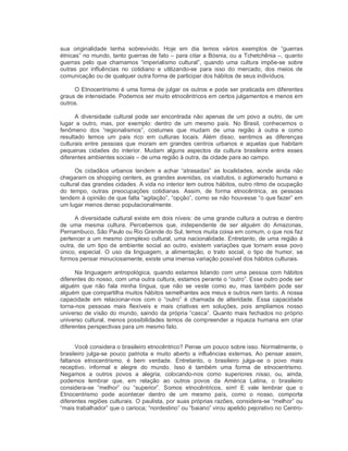 sua  originalidade  tenha  sobrevivido.  Hoje  em  dia  temos  vários  exemplos  de  “guerras 
étnicas” no mundo, tanto guerras de fato – para citar a Bósnia, ou a Tchetchênia –, quanto 
guerras  pelo  que  chamamos  “imperialismo  cultural”,  quando  uma  cultura  impõe­se  sobre 
outras  por  influências  no  cotidiano  e  utilizando­se  para  isso  do  mercado,  dos  meios  de 
comunicação ou de qualquer outra forma de participar dos hábitos de seus indivíduos. 
O Etnocentrismo é uma forma de julgar os outros e pode ser praticada em diferentes 
graus de intensidade. Podemos ser muito etnocêntricos em certos julgamentos e menos em 
outros. 
A diversidade cultural pode ser encontrada não apenas de um povo a outro, de um 
lugar  a  outro,  mas,  por  exemplo:  dentro  de  um  mesmo  país.  No  Brasil,  conhecemos  o 
fenômeno  dos  “regionalismos”,  costumes  que  mudam  de  uma  região  à  outra  e  como 
resultado  temos  um  país  rico  em  culturas  locais.  Além  disso,  sentimos  as  diferenças 
culturais  entre  pessoas  que  moram  em  grandes  centros  urbanos  e  aquelas  que  habitam 
pequenas  cidades  do  interior.  Mudam  alguns  aspectos  da  cultura  brasileira  entre  esses 
diferentes ambientes sociais – de uma região à outra, da cidade para ao campo. 
Os  cidadãos  urbanos  tendem  a  achar  “atrasadas”  as  localidades,  aonde  ainda  não 
chegaram os shopping centers, as grandes avenidas, os viadutos, o aglomerado humano e 
cultural das grandes cidades. A vida no interior tem outros hábitos, outro ritmo de ocupação 
do  tempo,  outras  preocupações  cotidianas.  Assim,  de  forma  etnocêntrica,  as  pessoas 
tendem à opinião de que falta “agitação”, “opção”, como se não houvesse “o que fazer” em 
um lugar menos denso populacionalmente. 
A diversidade cultural existe em dois níveis: de uma grande cultura a outras e dentro 
de  uma  mesma  cultura.  Percebemos  que,  independente  de  ser  alguém  do  Amazonas, 
Pernambuco, São Paulo ou Rio Grande do Sul, temos muita coisa em comum, o que nos faz 
pertencer a um mesmo complexo cultural, uma nacionalidade. Entretanto, de uma região à 
outra,  de  um  tipo de  ambiente  social  ao  outro,  existem  variações  que  tornam esse  povo 
único,  especial.  O  uso  da  linguagem,  a  alimentação,  o  trato  social,  o  tipo  de  humor,  se 
formos pensar minuciosamente, existe uma imensa variação possível dos hábitos culturais. 
Na linguagem antropológica, quando estamos lidando com uma pessoa com hábitos 
diferentes do nosso, com uma outra cultura, estamos perante o “outro”. Esse outro pode ser 
alguém  que  não  fala  minha  língua,  que  não  se  veste  como  eu,  mas  também  pode  ser 
alguém que compartilha muitos hábitos semelhantes aos meus e outros nem tanto. A nossa 
capacidade  em  relacionar­nos  com  o  “outro”  é  chamada  de  alteridade.  Essa  capacidade 
torna­nos  pessoas  mais  flexíveis  e  mais  criativas  em  soluções,  pois  ampliamos  nosso 
universo de visão do mundo, saindo da própria “casca”. Quanto mais fechados no próprio 
universo cultural, menos possibilidades temos de compreender a riqueza humana em criar 
diferentes perspectivas para um mesmo fato. 
Você considera o brasileiro etnocêntrico? Pense um pouco sobre isso. Normalmente, o 
brasileiro julga­se  pouco  patriota e  muito  aberto  a  influências externas. Ao  pensar assim, 
faltanos  etnocentrismo,  é  bem  verdade.  Entretanto,  o  brasileiro  julga­se  o  povo  mais 
receptivo,  informal  e  alegre  do  mundo.  Isso  é  também  uma  forma  de  etnocentrismo. 
Negamos  a  outros  povos  a  alegria,  colocando­nos  como  superiores  nisso,  ou,  ainda, 
podemos  lembrar  que,  em  relação  ao  outros  povos  da  América  Latina,  o  brasileiro 
considera­se  “melhor”  ou  “superior”.  Somos  etnocêntricos,  sim!  E  vale  lembrar  que  o 
Etnocentrismo  pode  acontecer  dentro  de  um  mesmo  país,  como  o  nosso,  comporta 
diferentes regiões culturais. O paulista, por suas próprias razões, considera­se “melhor” ou 
“mais trabalhador” que o carioca; “nordestino” ou “baiano” virou apelido pejorativo no Centro­
 