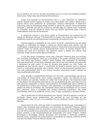 Sul; os baianos, por sua vez, acusam os paulistas de ser um povo sem tradições próprias, 
entre outros. Todas essas são formas de Etnocentrismo. 
Existe  uma  oposição  ao  Etnocentrismo?  Sim,  é  o  que  chamamos  de  relativismo 
cultural. Quando somos capazes de avaliar uma cultura alheia, sem utilizar o tempo todo a 
própria  cultura  como  parâmetro  de  comparação,  estamos  relativizando.  O  relativismo 
cultural faz parte da Antropologia desde meados do século XX, quando muitos pensadores 
passaram a defender que não era correto um cientista julgar as culturas como “evoluídas” 
ou “atrasadas” umas em relação às outras. Para isso usaram argumentos sobre a falta de 
imparcialidade nesse tipo de pensamento. 
O  relativismo  cultural  é  uma  forma  oposta  ao  Etnocentrismo  de  posicionar­se  em 
relação às diferenças culturais. O Etnocentrismo é quando não aceitamos algo no outro: o 
relativismo é quando nos esforçamos para compreender as razões do outro. 
Quando julgamos a totalidade de uma cultura “evoluída”, pretendemos que ela esteja 
avançada  ou  melhorada  em  relação  a  outras  que  devem  seguir  esse  mesmo  rumo  de 
modificações. A pergunta que a Antropologia colocou é: Existe uma única forma de evolução 
cultural?  Todas  as  culturas  devem  necessariamente  evoluir  na  mesma  direção?  Se  a 
resposta  que  você  dá  é  afirmativa,  sim,  devemos  seguir  o  modelo  das  culturas  mais 
evoluídas, então vamos levantar alguns problemas. 
O que está sendo considerado, nesse caso, evolução? Podemos dizer que evolução 
são conquistas tecnológicas? Será que a tecnologia é um quesito suficiente para garantir 
que  uma  cultura  seja  superior,  melhor?  Vamos  analisar.  Nas  sociedades  de  tecnologia 
avançada atualmente, os indivíduos trabalham pelo menos oito horas diárias para sobreviver 
e  necessitam  de  pelo  menos  15  anos  de  estudos  para  garantir  um  nível  “médio”  de 
qualidade  de  vida.  Quanto  menor  o  investimento  de  tempo  e  recursos  para  os  estudos, 
menor os rendimentos garantidos para a família. Assim, se não quisermos submeter­nos a 
uma  vida  materialmente  difícil  e  com  poucos  recursos,  precisamos  investir  bastante  em 
nossa qualificação profissional. 
Essa situação é completamente diferente em uma tribo, cuja tecnologia resume­se a 
instrumentos  de  sobrevivência,  como:  arados, machados  e  teares.  Um  indivíduo  de  uma 
tribo brasileira, por exemplo, trabalha em média três horas diárias e não freqüenta escola 
um dia sequer. Ele não precisa preocupar­se com sua qualidade de vida, pois todos em uma 
tribo possuem exatamente o mesmo nível econômico. Sua qualificação para o trabalho se 
dá durante seus contatos com indivíduos mais experientes e as crianças participam com os 
adultos de todas as atividades, são submetidas desde cedo às estratégias de sua cultura 
para  sobreviver.  Como  a  sociedade  não  conhece  diferenças  econômicas,  não  existe 
criminalidade,violência ou problemas sociais, como: drogas, prostituição e doenças mentais. 
Não é correto para a Ciência pensarmos que “avanço” cultural é apenas o avanço da 
tecnologia.  Muitos  povos  simplesmente  não  precisam  de  mais  tecnologia  do  que 
desenvolveram,  para viver  em  uma  sociedade  livre  de  problemas  sociais,  como  fome ou 
doenças. 
Desse ponto de vista, será que ainda é sustentável afirmarmos que a tecnologia é o 
quesito  mais importante para  transformar  uma  sociedade em evoluída? Podemos mesmo 
sustentar que evolução pode ser resumida a avanço tecnológico? A Antropologia defende 
que isso não é possível e que precisamos considerar cada aspecto de uma cultura dentro do 
próprio  contexto,  e  não  necessariamente  em  comparação  com  outras.  Portanto,  existem 
tecnologias  e  tecnologias.  Quando  tecnologia  vem  associada  à  destruição  ambiental, 
exclusão social, monopólio de conhecimentos e acumulação de riquezas, podemos afirmar 
que isso é evolução? Para as Ciências Sociais, não.
 