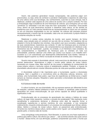 Assim,  não  podemos  generalizar  nossas  comparações,  não  podemos  julgar  com 
preconceitos, ou seja, antes de conhecer e ponderar implicações e aspectos de cada traço 
de uma cultura como sua tecnologia, seu conhecimento, suas leis ou suas crenças. Isso é 
relativizar, analisar cada aspecto de uma cultura de acordo com o próprio contexto. Por isso 
a Antropologia nega a existência de uma hierarquia de culturas, que começaria com as mais 
“primitivas” ou “atrasadas” e iria até o topo das mais “avançadas” e “evoluídas”. Essa escala 
única,  dentro  da  qual  deveríamos  encaixar  e  classificar  cada  cultura,  só  faz  sentido  se 
aceitarmos que um índio precisa transformar­se necessariamente no futuro em um operário 
ou  em um executivo  engravatado  ou  em  um  cientista. As culturas não precisam produzir 
necessariamente o mesmo tipo de sociedade; cada uma vai construindo a própria história e 
as próprias soluções de mundo. 
Relativizar  é  aceitar  outras  soluções  de  mundo,  sem  querer  transpor,  de  forma 
simples, essa solução para um contexto em que ela não se encaixa. Os brasileiros não se 
adaptam à forma de trabalhar dos orientais, mas podem usar seus conceitos, adaptando­os 
às suas características, trazendoos seu contexto. O valor da hierarquia para os orientais é 
tão fundamental que, muitas vezes, não compreendemos sua obsessão em obedecer a ela. 
Chamamos isso de “submissão”, quando, na verdade, é um fenômeno mais complexo. Se 
não  compreendemos  a  importância  da  hierarquia  para  os  orientais  em  toda  sua 
profundidade,  podemos valorizar  uma  chefia que  conduz  sua  equipe  a um  trabalho  bem­ 
sucedido ou a um subordinado que desempenha brilhantemente suas tarefas. Valorizar e 
respeitar alguém superior ou inferior na escala de divisão de tarefas, isso é hierarquia. 
Quanto mais exposta à diversidade cultural, mais exercícios de alteridade uma pessoa 
precisa  desenvolver.  Aprendemos  a  julgar  o  mundo  pelos  valores  de  nossa  cultura, 
necessário em nossas vidas. Mas nenhum de nós possui a totalidade do conhecimento de 
nossa  própria  cultura  e  nenhuma  cultura  é  isoladamente  perfeita.  Portanto,  a  riqueza  da 
diversidade cultural está em mostrar diferentes pontos de vista para questões semelhantes. 
A  diversidade  cultural  é  tão  importante  para  a  humanidade,  quanto  a  diversidade 
biológica.  Sem  o  equilíbrio  e  a  convivência  entre  as  diferentes  culturas,  teríamos,  com 
certeza, uma humanidade mais pobre, cuja troca de experiências se limitar­se­ia a repetir 
sempre as mesmas soluções. Respeitar e saber aproveitar a diversidade são desafios para 
o mundo futuro. 
6.2 Cultura e visão de mundo 
A cultura humana, em sua diversidade, não se expressa apenas por diferentes formas 
de vestuário, culinária, hábitos cotidianos e rituais. É, também, e, sobretudo, pelos conceitos 
aprendidos  em  nossa  endoculturação,  de  que  somos  capazes  de  atribuir  qualidades  e 
significados à vida. 
Endoculturação  são  os  processos  de  aprendizado  dos  valores  e  hábitos  de  nossa 
cultura, do lugar onde nascemos. Lembra o conceito de socialização? São realmente muito 
semelhantes  e  poderíamos  demarcar  a  diferença  entre  eles  da  seguinte  forma:  a 
socialização  capacita­nos  a  sermos  membros  de  uma  sociedade,  a  nos  comportar 
coletivamente, enquanto endoculturação é um processo de socialização que reforça valores, 
idéias,  hábitos  e  crenças  de  nossa  cultura.  Assim,  ao  passarmos  pela  endoculturação, 
tornando­nos membros dessa cultura, sendo aceitos como “iguais”, por compartilharmos, em 
grande parte, a mesma visão de mundo. 
Uma antropóloga norte­americana, Ruth Benedict, é autora de uma frase explicativa e 
poética para definir cultura. Ela afirma que cultura “... são as lentes através das quais vemos 
o mundo”. Dessa forma, em sua afirmação, podemos compreender que entre o mundo que
 