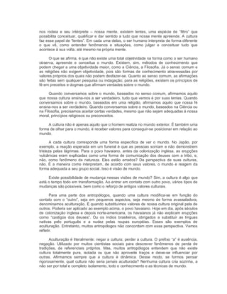nos  rodeia  e  seu  intérprete  –  nossa  mente,  existem  lentes,  uma  espécie  de  “filtro”  que 
possibilita conceituar, qualificar e dar sentido a tudo que nossa mente apreende. A cultura 
faz esse papel de “lentes”. Em cada uma delas, o ser humano interpreta de forma diferente 
o  que  vê,  como  entender  fenômenos  e  situações,  como  julgar  e  conceituar  tudo  que 
acontece à sua volta, até mesmo na própria mente. 
O que se afirma, é que não existe uma total objetividade na forma como o ser humano 
observa,  apreende  e  conceitua  o  mundo.  Existem,  sim,  métodos  de  conhecimento  que 
podem chegar a uma objetividade maior, como a Ciência, a Filosofia. Já o senso comum e 
as  religiões  não exigem objetividade, pois  são formas de conhecimento atravessadas por 
valores próprios dos quais não podem desfazer­se. Quanto ao senso comum, as afirmações 
são feitas sem qualquer pesquisa ou indagação; para as religiões, existem os princípios de 
fé em preceitos e dogmas que afirmam verdades sobre o mundo. 
Quando conversamos sobre o mundo, baseados no senso comum, afirmamos aquilo 
que nossa cultura ensina­nos a ser verdadeiro, tudo que vemos é por suas lentes. Quando 
conversamos  sobre o mundo,  baseados em  uma religião, afirmamos aquilo que  nossa fé 
ensina­nos a ser verdadeiro. Quando conversamos sobre o mundo, baseados na Ciência ou 
na Filosofia, precisamos aceitar certas verdades, mesmo que não sejam adequadas à nossa 
moral, princípios religiosos ou preconceitos. 
A cultura não é apenas aquilo que o homem realiza no mundo exterior. É também uma 
forma de olhar para o mundo, é receber valores para conseguir­se posicionar em relação ao 
mundo. 
A  cada  cultura  corresponde  uma  forma  específica  de  ver  o  mundo.  No  Japão,  por 
exemplo, a reação esperada em um funeral é que as pessoas sorriam e não demonstrem 
tristeza pelas lágrimas. Para o povo havaiano, antes da colonização inglesa, as erupções 
vulcânicas eram explicadas como uma forma de comunicação dos deuses com a tribo, e, 
não,  como  fenômeno  da  natureza.  Eles  estão  errados?  Da  perspectiva  de  suas  culturas, 
não. É a maneira como interpretam, de acordo com seus valores, o mundo e reagem da 
forma adequada a seu grupo social. Isso é visão de mundo. 
Existe possibilidade de mudança nessas visões de mundo? Sim, a cultura é algo que 
está o tempo todo em transformação. Ao entrar em contato com outro povo, vários tipos de 
mudanças são possíveis, bem como o reforço de antigos valores culturais. 
Para  uma  parte  dos  antropólogos,  quando  uma  cultura  modifica­se  em  função  do 
contato  com  o  “outro”,  seja  em  pequenos  aspectos,  seja  mesmo  de  forma  avassaladora, 
denominamos aculturação. É quando substituímos valores de nossa cultura original pela de 
outros. Poderia ser aplicado ao exemplo acima, o povo havaiano. Hoje em dia, após séculos 
de colonização inglesa e depois norte­americana, os havaianos já não explicam erupções 
como  “castigos  dos  deuses”.  Ou  os  índios  brasileiros,  obrigados  a  substituir  as  línguas 
nativas  pelo  português  e  a  nudez  pelas  roupas  européias.  Esses  são  exemplos  de 
aculturação. Entretanto, muitos antropólogos não concordam com essa perspectiva. Vamos 
refletir. 
Aculturação é literalmente: negar a cultura; perder a cultura. O prefixo “a” é ausência, 
negação.  Utilizado  por  muitos  cientistas  sociais  para  descrever  fenômenos  de  perda  de 
tradições,  de  referenciais  próprios.  Mas,  muitos  antropólogos  entendem  que  não  existe 
cultura  totalmente  pura,  isolada  ou  que  não  aproveite  traços  e  deixe­se  influenciar  por 
outras.  Afirmamos  sempre  que  a  cultura  é  dinâmica.  Desse  modo,  se  formos  pensar 
rigorosamente, qual cultura não seria jamais aculturada? Nenhuma cultura cria sozinha, a 
não ser por total e completo isolamento, todo o conhecimento e as técnicas de mundo.
 
