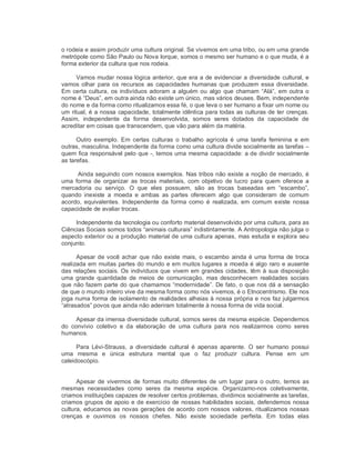 o rodeia e assim produzir uma cultura original. Se vivemos em uma tribo, ou em uma grande 
metrópole como São Paulo ou Nova Iorque, somos o mesmo ser humano e o que muda, é a 
forma exterior da cultura que nos rodeia. 
Vamos mudar nossa lógica anterior, que era a de evidenciar a diversidade cultural, e 
vamos olhar  para os recursos  as  capacidades humanas que  produzem  essa diversidade. 
Em certa cultura, os indivíduos adoram a alguém ou algo que chamam “Alá”, em outra o 
nome é “Deus”, em outra ainda não existe um único, mas vários deuses. Bem, independente 
do nome e da forma como ritualizamos essa fé, o que leva o ser humano a fixar um nome ou 
um ritual, é a nossa capacidade, totalmente idêntica para todas as culturas de ter crenças. 
Assim,  independente  da  forma  desenvolvida,  somos  seres  dotados  da  capacidade  de 
acreditar em coisas que transcendem, que vão para além da matéria. 
Outro  exemplo. Em  certas  culturas  o  trabalho  agrícola é  uma  tarefa  feminina  e  em 
outras, masculina. Independente da forma como uma cultura divide socialmente as tarefas – 
quem fica responsável pelo que ­, temos uma mesma capacidade: a de dividir socialmente 
as tarefas. 
Ainda seguindo com nossos exemplos. Nas tribos não existe a noção de mercado, é 
uma  forma  de  organizar  as  trocas  materiais,  com  objetivo  de lucro  para quem  oferece  a 
mercadoria  ou  serviço.  O  que  eles  possuem,  são  as  trocas  baseadas  em  “escambo”, 
quando  inexiste  a  moeda  e  ambas  as  partes  oferecem  algo  que  consideram  de  comum 
acordo,  equivalentes.  Independente  da  forma  como  é  realizada, em  comum  existe  nossa 
capacidade de avaliar trocas. 
Independente da tecnologia ou conforto material desenvolvido por uma cultura, para as 
Ciências Sociais somos todos “animais culturais” indistintamente. A Antropologia não julga o 
aspecto exterior ou a produção material de uma cultura apenas, mas estuda e explora seu 
conjunto. 
Apesar de você achar que não existe mais, o escambo ainda é uma forma de troca 
realizada em muitas partes do mundo e em muitos lugares a moeda é algo raro e ausente 
das relações sociais. Os indivíduos que vivem em grandes cidades, têm à sua disposição 
uma  grande quantidade de meios  de  comunicação, mas  desconhecem  realidades  sociais 
que não fazem parte do que chamamos “modernidade”. De fato, o que nos dá a sensação 
de que o mundo inteiro vive da mesma forma como nós vivemos, é o Etnocentrismo. Ele nos 
joga numa forma de isolamento de realidades alheias à nossa própria e nos faz julgarmos 
“atrasados” povos que ainda não aderiram totalmente à nossa forma de vida social. 
Apesar da imensa diversidade cultural, somos seres da mesma espécie. Dependemos 
do  convívio  coletivo  e  da  elaboração  de  uma  cultura  para  nos  realizarmos  como  seres 
humanos. 
Para  Lévi­Strauss,  a  diversidade  cultural  é  apenas  aparente.  O  ser  humano  possui 
uma  mesma  e  única  estrutura  mental  que  o  faz  produzir  cultura.  Pense  em  um 
caleidoscópio. 
Apesar de vivermos de formas muito diferentes de um lugar para o outro, temos as 
mesmas  necessidades  como  seres  da  mesma  espécie.  Organizamo­nos  coletivamente, 
criamos instituições capazes de resolver certos problemas, dividimos socialmente as tarefas, 
criamos grupos de apoio e de exercício de nossas habilidades sociais, defendemos nossa 
cultura, educamos as novas gerações de acordo com nossos valores, ritualizamos nossas 
crenças  e  ouvimos  os  nossos  chefes.  Não  existe  sociedade  perfeita.  Em  todas  elas
 