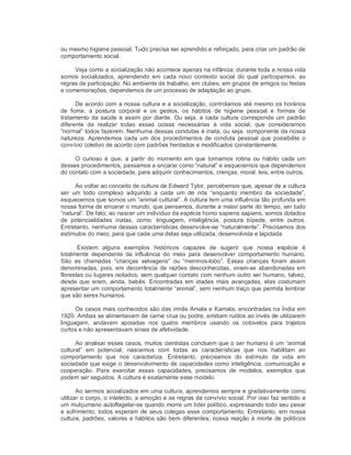 ou mesmo higiene pessoal. Tudo precisa ser aprendido e reforçado, para criar um padrão de 
comportamento social. 
Veja como a socialização não acontece apenas na infância; durante toda a nossa vida 
somos  socializados,  aprendendo  em  cada  novo  contexto  social  do  qual  participamos,  as 
regras de participação. No ambiente de trabalho, em clubes, em grupos de amigos ou festas 
e comemorações, dependemos de um processo de adaptação ao grupo. 
De acordo com a nossa cultura e a socialização, controlamos até mesmo os horários 
de  fome,  a  postura  corporal  e  os  gestos,  os  hábitos  de  higiene  pessoal  e  formas  de 
tratamento da saúde e assim por diante. Ou seja, a cada cultura corresponde um padrão 
diferente  de  realizar  todas  essas  coisas  necessárias  à  vida  social,  que  consideramos 
“normal” todos fazerem. Nenhuma dessas condutas é inata, ou seja, componente da nossa 
natureza.  Aprendemos  cada  um  dos procedimentos  de  conduta  pessoal  que  possibilite  o 
convívio coletivo de acordo com padrões herdados e modificados constantemente. 
O  curioso  é  que,  a  partir  do  momento  em  que  tornamos  rotina  ou  hábito  cada  um 
desses procedimentos, passamos a encarar como “natural” e esquecemos que dependemos 
do contato com a sociedade, para adquirir conhecimentos, crenças, moral, leis, entre outros. 
Ao voltar ao conceito de cultura de Edward Tylor, percebemos que, apesar de a cultura 
ser  um  todo  complexo  adquirido  a  cada  um  de  nós  “enquanto  membro  da  sociedade”, 
esquecemos que somos um “animal cultural”. A cultura tem uma influência tão profunda em 
nossa forma de encarar o mundo, que pensamos, durante a maior parte do tempo, ser tudo 
“natural”. De fato, ao nascer um indivíduo da espécie homo sapiens sapiens, somos dotados 
de  potencialidades  inatas,  como:  linguagem,  inteligência,  postura  bípede,  entre  outros. 
Entretanto, nenhuma dessas características desenvolve­se “naturalmente”. Precisamos dos 
estímulos do meio, para que cada uma delas seja utilizada, desenvolvida e lapidada. 
Existem  alguns  exemplos  históricos  capazes  de  sugerir  que  nossa  espécie  é 
totalmente  dependente  da  influência  do  meio  para  desenvolver  comportamento  humano. 
São  as  chamadas  “crianças  selvagens”  ou  “meninos­lobo”.  Essas  crianças  foram  assim 
denominadas, pois,  em decorrência de razões desconhecidas, viram­se  abandonadas em 
florestas ou lugares isolados, sem qualquer contato com nenhum outro ser humano, talvez, 
desde  que  eram,  ainda,  bebês.  Encontradas  em  idades  mais  avançadas, elas  costumam 
apresentar um comportamento totalmente “animal”, sem nenhum traço que permita lembrar 
que são seres humanos. 
Os casos mais conhecidos são das irmãs Amala e Kamala, encontradas na Índia em 
1920. Ambas se alimentavam de carne crua ou podre, emitiam ruídos ao invés de utilizarem 
linguagem,  andavam  apoiadas  nos  quatro  membros  usando  os  cotovelos  para  trajetos 
curtos e não apresentavam sinais de afetividade. 
Ao analisar esses casos, muitos cientistas concluem que o ser humano é um “animal 
cultural”  em  potencial;  nascemos  com  todas  as  características  que  nos  habilitam  ao 
comportamento  que  nos  caracteriza.  Entretanto,  precisamos  do  estímulo  da  vida  em 
sociedade que exige o desenvolvimento de capacidades como inteligência, comunicação e 
cooperação.  Para  exercitar  essas  capacidades,  precisamos  de  modelos,  exemplos  que 
podem ser seguidos. A cultura é exatamente esse modelo. 
Ao sermos socializados em uma cultura, aprendemos sempre e gradativamente como 
utilizar o corpo, o intelecto, a emoção e as regras de convívio social. Por isso faz sentido a 
um mulçumano autoflagelar­se quando morre um líder político, expressando todo seu pesar 
e sofrimento; todos esperam de seus colegas esse comportamento. Entretanto, em nossa 
cultura, padrões, valores e hábitos são bem diferentes; nossa reação à morte de políticos
 