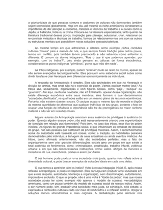 a oportunidade de que pessoas comuns e costumes de culturas não dominantes também 
sejam conhecidos globalmente. Hoje em dia, até mesmo os norte­americanos perceberam a 
importância de dar atenção a conceitos, métodos e técnicas de trabalho e a países como o 
Japão, a Tailândia, Índia ou a China. Procura­se na literatura especializada, tanto quanto na 
literatura tradicional desses povos, inspiração para planejar, solucionar, criar, relacionar ou 
re­construir métodos e técnicas de trabalho, formas de relacionarmo­nos uns com os outros 
ou estruturas mentais que possibilitem novas soluções pessoais/coletivas. 
Ao  mesmo  tempo  em  que  admiramos  e  citamos  como  exemplo  certas  condutas 
culturais “novas” para a maioria de nós, e que sempre foram tradição para outros povos, 
temos  um  conflito,  pois  também  temos  preconceito  e  não  sabemos  como  enfrentar  o 
diferente.  É  comum  os  alunos  indagarem,  “Mas  o  que  é  que  podemos  aprender,  por 
exemplo,  com  os  índios?”,  pois  ainda  pensam  as  culturas  de  forma  etnocêntrica, 
considerando os povos indígenas “primitivos”, povos que “não têm nada”. 
As tribos indígenas, por exemplo, podem “ensinar” muito ao resto do mundo, apesar de 
não serem avançados tecnologicamente. Eles possuem uma sabedoria social sobre como 
dividir tarefas e criar hierarquia sem diferenciar economicamente os indivíduos. 
A  resposta  da Antropologia é  simples. Eles  são sociedades em  que há hierarquia e 
divisão de tarefas, mas onde não há o exercício do poder. Vamos explicar melhor isso? As 
tribos  são,  socialmente,  organizadas  e  com  figuras  sociais,  como  “pajé”,  “cacique”  ou 
“guerreiro”. Até aqui, nenhuma novidade, não é? Entretanto, apesar dessa organização, não 
existe  diferença  econômica  entre  seus  membros;  eles  formam  o  que  denominamos 
“sociedade planificada”, na qual todos estão em um mesmo plano de recursos econômicos. 
Portanto, não existem classes sociais. O cacique ocupa o mesmo tipo de moradia e dispõe 
da mesma quantidade de alimentos que qualquer indivíduo de seu grupo, portanto o fato de 
ocupar uma função de influência e importância não lhe dá prerrogativas de maior conforto 
material a não ser em ocasiões rituais. 
Alguns autores da Antropologia associam essa ausência de privilégios à ausência do 
poder. Quando alguém exerce poder, não está necessariamente criando uma superioridade 
de condição em relação aos dominados? Pois bem, no caso das tribos, esse tipo de poder 
inexiste. As figuras de grande importância social, e que influenciam as tomadas de decisão 
do grupo, não são pessoas que desfrutam de privilégios materiais. Assim, o reconhecimento 
social  da  autoridade  está  baseado  em  coisas,  como:  a  tradição,  as habilidades  pessoais 
demonstradas pelo indivíduo, a linhagem de seus ancestrais ou ainda eventos místicos. As 
tribos,  como  afirmado  anteriormente,  não  são  sociedades  perfeitas,  mas  o  fato  de 
organizarem­se sem  criar  grandes diferenciações  sociais  gera um  grupo  em que existe  a 
total  ausência  de  fenômenos,  como:  criminalidade,  prostituição,  trabalho  infantil,  violência 
urbana;  e  em  que  são  desnecessárias  instituições,  como:  asilos,  abrigos  de  menores  e 
moradores de rua, manicômios, prisões e assim por diante. 
O ser humano pode produzir uma sociedade mais justa, quanto mais reflete sobre a 
diversidade cultural, e pode buscar exemplos de soluções ideais em cada uma delas. 
O que temos a aprender com os índios? Volto à nossa indagação inicial. E, após nossa 
reflexão antropológica, é possível responder. Eles conseguiram produzir uma sociedade em 
que existe respeito, autoridade, liderança e organização, sem discriminação, autoritarismo, 
imposição e exclusão. O que se propõe, não é uma volta à “Idade da pedra”, mas que nossa 
sociedade  possa  ter  como  exemplo  não  apenas  o  modelo  de  sucesso  mercadológico 
americano, como um pouco também do modelo de sucesso social de nossos índios. Assim, 
o ser humano pode, sim, produzir uma sociedade mais justa, se conseguir, pelo debate, a 
exposição a conteúdos culturais cada vez mais diversificados e a reflexão coletiva, chegar a 
soluções  menos  etnocêntricas  e  mais  originais.  A  Globalização  pode  oferecer  nos
 