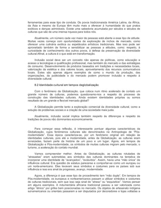 ferramentas para esse tipo de conduta. Os povos tradicionaisda América Latina, da África, 
da  Ásia  e  mesmo  da  Europa  têm  muito  mais  a  oferecer  à  humanidade  do  que  pratos 
exóticos e danças admiráveis. Existe uma sabedoria acumulada por séculos e séculos de 
culturas que são de uma imensa riqueza para todos nós. 
Atualmente, um número cada vez maior de pessoas está aberta a esse tipo de atitude. 
Muitas  vezes  começa  com  oportunidades  de  exploração  de  nichos  de  mercado,  como 
oferecer  uma  culinária  exótica  ou  espetáculos  artísticos  tradicionais.  Mas  isso  pode  ser 
aproveitado  também  de  forma  a  sensibilizar  as  pessoas  a  atitudes,  como:  respeito,  à 
curiosidade  de  conhecimento  dos  outros  povos,  à  defesa  da  preservação  da  diversidade 
cultural.Afinal, a cultura é o que está em transformação. 
Inclusão  social  deve  ser  um  conceito  não  apenas  de  políticas,  como  educação  e 
acesso a tecnologias e qualificação profissional, mas também do mercado e das estratégias 
de consumo. Desenvolvimento de produtos baseados em tradições e necessidades locais, 
valorização  da  estética  e  dos  valores  locais,  aproveitamento  dos  recursos  comunicativos 
locais.  Estes  são  apenas  alguns  exemplos  de  como  o  mundo  da  produção,  das 
organizações,  da  publicidade  e  do  mercado  podem  promover  inclusão  e  respeito  à 
diversidade cultural. 
8.2 Identidade cultural em tempos deglobalização 
Com  o  fenômeno  da  Globalização,  que  coloca  num  ritmo  acelerado  de  contato  um 
grande  número  de  culturas,  podemos  questionamo­nos  a  respeito  do  processo  de 
construção  das  identidades  culturais.  Ainda  existem  identidades  próprias  ou  somos 
resultado de um grande e flexível mercado global? 
A Globalização permite tanto a exploração comercial da diversidade cultural, como a 
solução de problemas sociais e a criação de uma sociedade mais justa. 
Atualmente,  inclusão  social  implica  também  respeito  às  diferenças  e  respeito  às 
tradições de povos não dominantes economicamente. 
Para  começar  essa  reflexão,  é  interessante  pontuar  algumas  características  da 
Globalização,  cujos  fenômenos  culturais  são  denominados  na  Antropologia  de  “Pós­ 
modernidade”.  Essa  época  caracteriza­se,  por  um  fenômeno  original  em  relação  às 
identidades  culturais,  pois  até  a  modernidade,  antes  da  Globalização,  as  culturas  eram 
enraizadas,  faziam  parte  da  história  de  um  povo  e  um  lugar.  Agora,  em  tempos  de 
Globalização e Pós­modernidade, os símbolos de muitas culturas migram pelo mercado, o 
turismo, a aceleração do contato mundial. 
Vamos  compreender  melhor.  Antes  da  Globalização,  as  culturas  rotuladas  de 
“atrasadas”  eram  submetidas  aos  símbolos  das  culturas  dominantes  na  tentativa  de 
incorporar uma identidade de “avançados”, “evoluídos”. Assim, havia uma “mão única” de 
influência cultural. Era questão de estatus parecerse e comportar­se como um europeu ou 
um  norte­americano.  Eles  levavam  seus  símbolos  e  costumes  para  os  países  sob  sua 
influência e isso era sinal de progresso, avanço, modernidade. 
Agora, a diferença é que esse tipo de procedimento tem “mão dupla”. Em tempos de 
Pós­modernidade, os europeus e norteamericanos passam a utilizar símbolos e costumes 
de culturas tradicionais, sem que isso seja sinal de “atraso” ou “esquisitice”. Vamos pensar 
em  alguns  exemplos.  A  indumentária  africana  tradicional  passou  a  ser  valorizada  como 
artigo “étnico” por grifes bem posicionadas no mercado. Os objetos de artesanato indígena 
sul­americanos ou orientais passaram a ser disputados por decoradores e lojas voltadas a
 