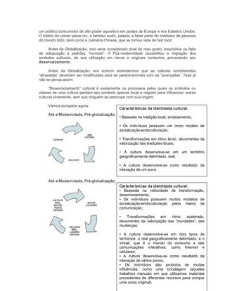 um público consumidor de alto poder aquisitivo em países da Europa e nos Estados Unidos. 
O hábito de comer peixe cru, o famoso sushi, passou a fazer parte do cotidiano de pessoas 
do mundo todo, bem como a culinária chinesa, que se tornou rede de fast food. 
Antes da Globalização, isso seria considerado sinal de mau gosto, esquisitice ou falta 
de  adequação  a  padrões  “normais”.  A  Pós­modernidade  possibilitou  a  migração  dos 
símbolos  culturais,  de  sua  utilização  em  novos  e  originais  contextos,  provocando  seu 
desenraizamento. 
Antes  da  Globalização,  era  comum  entendermos  que  as  culturas  consideradas 
“atrasadas” deveriam ser modificadas para se pareceremmais com as “avançadas”. Hoje já 
não se pensa assim. 
“Desenraizamento”  cultural  é  exatamente  os  processos  pelos  quais  os  símbolos  ou 
valores de uma cultura perdem seu contexto apenas local e migram para influenciar outras 
culturas livremente, sem que ninguém se preocupe com sua origem. 
Vamos comparar agora: 
Até a Modernidade, Pré­globalização: 
Até a Modernidade, Pré­globalização: 
Características da identidade cultural: 
• Baseada na tradição local, enraizamento; 
•  Os  indivíduos  possuem  um  único  modelo  de 
socialização­endoculturação; 
• Transformações em ritmo lento, decorrentes da 
valorização das tradições locais; 
•  A  cultura  desenvolve­se  em  um  território 
geograficamente delimitado, real; 
•  A  cultura  desenvolve­se  como  resultado  da 
interação de um povo. 
Características da identidade cultural: 
•  Baseada  na  velocidade  de  transformação, 
desenraizamento; 
•  Os  indivíduos  possuem  muitos  modelos  de 
socialização­endoculturação  pelos  meios  de 
comunicação; 
•  Transformações  em  ritmo  acelerado, 
decorrentes da valorização das  “novidades”,  das 
mudanças; 
•  A  cultura  desenvolve­se  em  dois  tipos  de 
territórios: o real geograficamente delimitado, e o 
virtual,  que  é  o  mundo  do  consumo  e  das 
comunicações  interativas,  como  Internet  e 
celulares; 
•  A  cultura  desenvolve­se  como  resultado  da 
interação de vários povos; 
•  Os  indivíduos  são  produtos  de  muitas 
influências,  como  uma  bricolagem  (aqueles 
trabalhos  manuais  em  que  utilizamos  materiais 
procedentes  de diferentes  recursos para  compor 
uma coisa original).
 