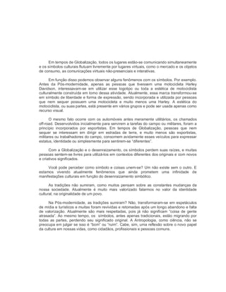 Em tempos de Globalização, todos os lugares estão­se comunicando simultaneamente 
e os símbolos culturais flutuam livremente por lugares virtuais, como o mercado e os objetos 
de consumo, as comunicações virtuais não­presenciais e interativas. 
Em função disso podemos observar alguns fenômenos com os símbolos. Por exemplo. 
Antes  da  Pós­modernidade,  apenas  as  pessoas  que  tivessem  uma  motocicleta  Harley 
Davidson,  interessavam­se  em  utilizar  esse  logotipo  ou  toda  a  estética  de  motociclista 
culturalmente construída em torno dessa atividade. Atualmente, essa marca transformou­se 
em símbolo de liberdade e forma de expressão, sendo incorporada e utilizada por pessoas 
que  nem  sequer  possuem  uma  motocicleta  e  muito  menos  uma  Harley.  A  estética  do 
motociclista, ou suas partes, está presente em vários grupos e pode ser usada apenas como 
recurso visual. 
O  mesmo fato ocorre  com  os  automóveis antes  meramente  utilitários, os  chamados 
off­road. Desenvolvidos inicialmente para servirem a tarefas do campo ou militares, foram a 
princípio  incorporados  por  esportistas.  Em  tempos  de  Globalização,  pessoas  que  nem 
sequer  se  interessam  em  dirigir  em  estradas  de  terra,  e  muito  menos  são  esportistas, 
militares ou trabalhadores do campo, consomem avidamente esses veículos para expressar 
estatus, identidade ou simplesmente para sentirem­se “diferentes”. 
Com a Globalização e o desenraizamento, os símbolos perdem suas raízes, e muitas 
pessoas sentem­se livres para utilizá­los em contextos diferentes dos originais e com novos 
e criativos significados. 
Você pode perceber como símbolo e coisas unem­se? Um não existe sem o outro. E 
estamos  vivendo  atualmente  fenômenos  que  ainda  prometem  uma  infinidade  de 
manifestações culturais em função do desenraizamento simbólico. 
As  tradições não sumiram,  como  muitos  pensam  sobre  as  constantes  mudanças da 
nossa  sociedade.  Atualmente  é  muito  mais  valorizado  falarmos  no  valor  da  identidade 
cultural, na originalidade de um povo. 
Na Pós­modernidade, as tradições sumiram? Não, transformaram­se em espetáculos 
de mídia e turísticos e muitas foram revividas e retomadas após um longo abandono e falta 
de valorização.  Atualmente  são  mais  respeitadas,  pois  já  não  significam  “coisa  de  gente 
atrasada”. Ao mesmo tempo, os  símbolos, antes apenas tradicionais, estão migrando por 
todas  as  partes,  perdendo  seu  significado  original.  A  Antropologia,  como  ciência,  não  se 
preocupa em julgar se isso é “bom” ou “ruim”. Cabe, sim, uma reflexão sobre o novo papel 
da cultura em nossas vidas, como cidadãos, profissionais e pessoas comuns.
 