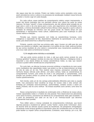 não  segue  esse  tipo  de  conduta.  Podem  ser  dados  muitos  outros  exemplos  como  esse, 
assim percebemos como a cultura e os processos de socialização modelam nossa forma de 
perceber o mundo e agir em cada situação. 
Em  cada cultura, esses  padrões de  comportamento  coletivo variam imensamente,  e 
quase  não  temos  exemplos  que  nos  permitam  afirmar  que  cultura  faz  parte  da  nossa 
natureza. Se fosse “natural” o nosso comportamento, ele não sofreria tanta variação de um 
lugar para o outro e de uma época para a outra, pois seguiríamos uma orientação única. 
Entretanto, a imensa diversidade cultural humana reforça a tese segundo a qual a cultura é 
resultado  da  interação  do  indivíduo  com  seu  grupo  social.  Ao  mesmo  tempo  em  que 
aprendemos  e  reproduzimos  nossa  cultura,  colaboramos  para  suas  mudanças  ou  para 
manter hábitos e tradições. 
Perceba  que,  mesmo  nascendo  com  todas  as  características  humanas,  como 
inteligência  e  capacidade  de  fala,  dependemos  totalmente  do  aprendizado  e  do  convívio 
social, para desenvolvermos e utilizarmos todas elas. 
Portanto, quando você fizer sua próxima ação, seja ir buscar um café para dar uma 
pausa nos estudos ou trabalho, seja responder a um pedido de seu chefe, pode­se lembrar 
de que  somos resultado  de  uma  cultura  e  compreender seus mecanismos possibilita­nos 
uma nova visão sobre os fenômenos humanos. 
1.2 A relação entre indivíduo e sociedade: 
Até  que  ponto  somos  produto  do  meio,  e  até  que  ponto  somos  produto  de  uma 
herança genética? Qualquer cientista da área das Ciências Médicas e Biológicas tende a 
responder  a  isso  dando  ênfase  às  nossas  características  inatas,  ou  seja,  que  nascem 
conosco e podem definir tendências de comportamento. 
Por outro lado, as ciências humanas procuram enfatizar a importância do meio social, 
como modeladora das capacidades inatas, que podem ou não se desenvolverem ao longo 
da  vida  de  cada  um  de  nós.  Para  resolver  esse  impasse,  precisamos  considerar  que 
nenhuma  dessas  ciências  pode  afirmar,  com  plena  certeza,  todas  as  características  do 
comportamento  humano,  pois  ainda  há  muito  a  ser  pesquisado  e  compreendido.  Uma 
posição  que  pondere  ambos  os  pontos  de  vista,  pode  responder  de  forma  satisfatória  a 
nossos questionamentos. 
Sem dúvida, cada um de nós carrega potencialidades diferentes para esta ou aquela 
tarefa,  mas  precisamos  fazer  escolhas  ao  longo  de  nossas  vidas  e  elas  sempre  são 
limitadas  por  condições  sócio­econômicas,  oportunidades,  contatos  sociais  e  assim  por 
diante. Portanto, não há como verificar: “Se tivesse escolhido outra carreira, como teria me 
saído?” 
Nosso comportamento é resultado da combinação entre a influência de nossa cultura, 
nossas capacidades inatas e a história de vida pessoal. Para desenvolver­nos plenamente 
como seres humanos, precisamos da referência de comportamento dado pela sociedade. É 
a  partir  da  perspectiva  que  cada  um  de  nós  é  um  “indivíduo­social”  que  devemos 
compreender essa questão. 
Para  refletir  sobre  a  imensa  variedade  de  comportamentos  individuais,  que  levam 
algumas pessoas a revelarem­se “gênios”, outras “heróis”, outras ainda “criminosos”, deve­ 
se  recorrer  tanto às ciências sociais quanto  às biociências.  Da  perspectiva  antropológica, 
obviamente nossa herança genética é importante e deve ser considerada como um fator que 
pode facilitar ou impedir certos comportamentos. Entretanto, essa herança, por si só, não
 