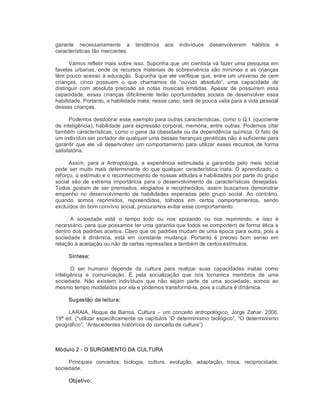 garante  necessariamente  a  tendência  aos  indivíduos  desenvolverem  hábitos  e 
características tão marcantes. 
Vamos refletir mais sobre isso. Suponha que um cientista vá fazer uma pesquisa em 
favelas urbanas, onde os recursos materiais de sobrevivência são mínimos e as crianças 
têm pouco acesso à educação. Suponha que ele verifique que, entre um universo de cem 
crianças,  cinco  possuem  o  que  chamamos  de  “ouvido  absoluto”,  uma  capacidade  de 
distinguir  com  absoluta  precisão  as  notas  musicais  emitidas.  Apesar  de  possuírem  essa 
capacidade,  essas  crianças  dificilmente  terão  oportunidades  sociais  de  desenvolver  essa 
habilidade. Portanto, a habilidade inata, nesse caso, será de pouca valia para a vida pessoal 
dessas crianças. 
Podemos desdobrar esse exemplo para outras características, como o Q.I. (quociente 
de inteligência), habilidade para expressão corporal, memória, entre outras. Podemos citar 
também características, como o gene da obesidade ou da dependência química. O fato de 
um indivíduo ser portador de qualquer uma dessas heranças genéticas não é suficiente para 
garantir que ele vá desenvolver um comportamento para utilizar esses recursos de forma 
satisfatória. 
Assim,  para  a  Antropologia,  a  experiência  estimulada  e  garantida  pelo  meio  social 
pode ser muito mais determinante do que qualquer característica inata. O aprendizado, o 
reforço, o estímulo e o reconhecimento de nossas atitudes e habilidades por parte do grupo 
social  são  de  extrema  importância  para  o  desenvolvimento  de  características  desejadas. 
Todos  gostam  de ser premiados,  elogiados  e  reconhecidos, assim  buscamos demonstrar 
empenho  no  desenvolvimento  de  habilidades  esperadas  pelo  grupo  social.  Ao  contrário, 
quando  somos  reprimidos,  repreendidos,  tolhidos  em  certos  comportamentos,  sendo 
excluídos do bom convívio social, procuramos evitar esse comportamento. 
A  sociedade  está  o  tempo  todo  ou  nos  apoiando  ou  nos  reprimindo,  e  isso  é 
necessário, para que possamos ter uma garantia que todos se comportem de forma ética e 
dentro dos padrões aceitos. Claro que os padrões mudam de uma época para outra, pois a 
sociedade  é  dinâmica,  está  em  constante  mudança.  Portanto  é  preciso  bom  senso  em 
relação à aceitação ou não de certas repressões e também de certos estímulos. 
Síntese: 
O  ser  humano  depende  da  cultura  para  realizar  suas  capacidades  inatas  como 
inteligência  e  comunicação.  É  pela  socialização  que  nos  tornamos  membros  de  uma 
sociedade.  Não  existem  indivíduos  que  não  sejam  parte  de  uma  sociedade;  somos  ao 
mesmo tempo modelados por ela e podemos transformá­la, pois a cultura é dinâmica. 
Sugestão de leitura: 
LARAIA, Roque de Barros. Cultura – um conceito antropológico, Jorge Zahar. 2006, 
19ª ed. (*utilizar especificamente os capítulos “O determinismo biológico”, “O determinismo 
geográfico”, “Antecedentes históricos do conceito de cultura”) 
Módulo 2 ­ O SURGIMENTO DA CULTURA 
Principais  conceitos:  biologia,  cultura,  evolução,  adaptação,  troca,  reciprocidade, 
sociedade. 
Objetivo:
 