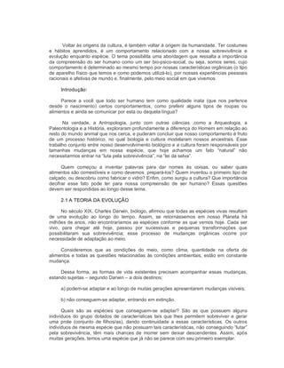 Voltar às origens da cultura, é também voltar à origem da humanidade. Ter costumes 
e  hábitos  aprendidos,  é  um  comportamento  relacionado  com  a  nossa  sobrevivência  e 
evolução enquanto espécie. O tema possibilita uma abordagem que ressalta a importância 
da compreensão do ser humano como um ser bio­psico­social, ou seja, somos seres, cujo 
comportamento é determinado ao mesmo tempo por nossas características orgânicas (o tipo 
de aparelho físico que temos e como podemos utilizá­lo), por nossas experiências pessoais 
racionais e afetivas de mundo e, finalmente, pelo meio social em que vivemos. 
Introdução: 
Parece  a  você  que  todo  ser  humano  tem  como  qualidade  inata  (que  nos  pertence 
desde  o  nascimento)  certos  comportamentos,  como  preferir  alguns  tipos  de  roupas  ou 
alimentos e ainda se comunicar por esta ou daquela língua? 
Na  verdade,  a  Antropologia,  junto  com  outras  ciências  ,como  a  Arqueologia,  a 
Paleontologia e a História, exploraram profundamente a diferença do Homem em relação ao 
resto do mundo animal que nos cerca, e puderam concluir que nosso comportamento é fruto 
de um  processo  histórico,  no qual  biologia e  cultura  modelaram  nossos  ancestrais.  Esse 
trabalho conjunto entre nosso desenvolvimento biológico e a cultura foram responsáveis por 
tamanhas  mudanças  em  nossa  espécie,  que  hoje  achamos  um  fato  “natural”  não 
necessitarmos entrar na “luta pela sobrevivência”, na “lei da selva”. 
Quem  começou  a  inventar  palavras  para  dar  nomes  às  coisas,  ou  saber  quais 
alimentos são comestíveis e como devemos  prepará­los? Quem inventou o primeiro tipo de 
calçado, ou descobriu como fabricar o vidro? Enfim, como surgiu a cultura? Que importância 
decifrar  esse  fato  pode  ter  para  nossa  compreensão  de  ser  humano?  Essas  questões 
devem ser respondidas ao longo desse tema. 
2.1 A TEORIA DA EVOLUÇÃO 
No século XIX, Charles Darwin, biólogo, afirmou que todas as espécies vivas resultam 
de  uma  evolução  ao  longo  do  tempo.  Assim,  se  retornássemos  em  nosso  Planeta  há 
milhões de anos, não encontraríamos as espécies conforme as que vemos hoje. Cada ser 
vivo,  para  chegar  até  hoje,  passou  por  sucessivas  e  pequenas  transformações  que 
possibilitaram  sua  sobrevivência;  esse  processo  de  mudanças  orgânicas  ocorre  por 
necessidade de adaptação ao meio. 
Consideremos  que  as  condições  do  meio,  como  clima,  quantidade  na  oferta  de 
alimentos e todas as questões relacionadas às condições ambientais, estão em constante 
mudança. 
Dessa forma,  as formas  de  vida  existentes  precisam  acompanhar  essas  mudanças, 
estando sujeitas – segundo Darwin – a dois destinos: 
a) podem­se adaptar e ao longo de muitas gerações apresentarem mudanças visíveis; 
b) não conseguem­se adaptar, entrando em extinção. 
Quais  são  as  espécies  que  conseguem­se  adaptar?  São  as  que  possuem  alguns 
indivíduos  do  grupo  dotados  de características tais que lhes permitem sobreviver  e  gerar 
uma  prole  (conjunto  de  filhos/as),  dando  continuidade  a  essas  características.  Os  outros 
indivíduos de mesma espécie que não possuam tais características, não conseguindo “lutar” 
pela  sobrevivência,  têm  mais  chances  de  morrer  sem  deixar  descendentes.  Assim,  após 
muitas gerações, temos uma espécie que já não se parece com seu primeiro exemplar.
 