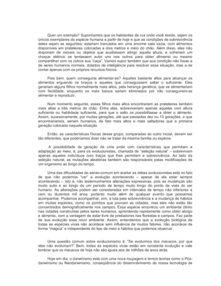Quer um exemplo? Suponhamos que os habitantes da rua onde você reside, sejam os 
únicos exemplares da espécie humana a partir de hoje e que as condições de sobrevivência 
deles sejam as seguintes: estariam trancados em uma enorme sala vazia, com alimentos 
disponíveis em prateleiras colocadas a dois metros e meio do chão. Além disso, eles não 
disporiam  de  móveis  ou  objetos  que  auxiliassem  atingir  aquela  altura,  e  sofreriam  um 
choque  elétrico  se  tentassem  subir  uns  nos  outros  para  obter  alimento  ou  mesmo 
compartilhar com os outros sua “caça”. Vamos supor também que sua condição não fosse a 
de seres humanos normais, dotados de inteligência para resolver essa situação, mas a de 
contar apenas com os próprios recursos físicos. 
Pois bem,  quem  conseguiria  alimentar­se?  Aqueles  bastante  altos  para  alcançar  os 
alimentos  erguendo  os  braços  e  aqueles  que  conseguissem  saltar  o  suficiente.  Eles 
gerariam alguns filhos normalmente mais altos, pela herança genética, que se alimentariam 
com  facilidade,  enquanto  os  mais  baixos  seriam  eliminados  por  não  conseguirem­se 
alimentar e reproduzir. 
Num momento seguinte, esses filhos mais altos encontrariam as prateleiras também 
mais  altas  a  três  metros  do  chão.  Entre  eles,  sobreviveriam  apenas  aqueles  com  altura 
suficiente  ou  habilidade  suficiente,  para  que o  salto  os possibilitasse  a  obter  o  alimento. 
Assim, sucessivamente, por muitas gerações, até que passadas dez ou 15 gerações, o que 
encontraríamos,  seriam  humanos,  de  fato  mais  altos  e  mais  saltadores  que  a  primeira 
geração colocada naquela situação. 
Então, as características físicas desse grupo, comparadas ao outro inicial, devem ser 
tão diferentes, que poderíamos dizer não se tratar da mesma família ou espécie. 
A  possibilidade  da  geração  de  uma  prole  com  características  que  permitam  a 
adaptação ao meio, é, para os evolucionistas, chamada de “seleção natural” – sobrevivem 
apenas  aqueles  indivíduos  com  traços  que  lhes  permitam  a  sobrevivência.  Ao  lado  da 
seleção natural, as  mutações aleatórias também são  responsáveis pelas  modificações de 
um organismo ao longo do tempo. 
Uma das dificuldades do senso­comum em aceitar as idéias evolucionistas está no fato 
de  que  não  podemos  “ver”  a  evolução  acontecendo  –  apesar  de  ela  estar  sempre 
acontecendo ­, isto é, não testemunhamos alterações expressivas, pois as mudanças são 
muito  sutis  e  ao  longo  de  um  período  de  tempo  muito  longo  do  ponto  de  vista  do  ser 
humano.  As alterações podem  ser  consideradas em intervalos de  tempo não inferiores a 
cem  ou  duzentos  mil  anos,  portanto  muito  além  de  qualquer  evento  que  possamos 
acompanhar. Podemos acompanhar, sim, a luta pela sobrevivência e a mudança de hábitos 
em  muitas  espécies,  como  os  pombos  que  povoam  as  cidades,  mas  eles  não  estão  tão 
concentrados demograficamente nos campos. Essa espécie encontrou um ambiente ótimo 
nas cidades construídas pelos seres humanos, aprendendo rapidamente como obter abrigo 
e alimento, com a vantagem de estar livre de predadores nas florestas e campos. Faz parte 
de  sua  evolução  esse  novo  ambiente.  Assim,  entendemos  que  a  evolução  biológica  de 
todas as espécies vivas não acontece sem influência de muitos fatores, não  acontece de 
forma “mágica” e independente do tipo de meio e hábitos que podemos observar. 
Uma  questão  comum  sobre  evolucionismo  é:  “Se  evoluímos  dos  macacos,  por  que 
eles não  evoluíram?”  Bem,  todas  as  espécies  vivas  estão  em  constante  evolução  e vale 
lembrar que os macacos de hoje não são iguais aos de milhões de anos atrás. 
Hoje em dia, o darwinismo está com uma nova roupagem e temos teorias como o Pós­ 
darwinismo ou Neodarwinismo, conseqüência do desenvolvimento de nossa tecnologia de
 
