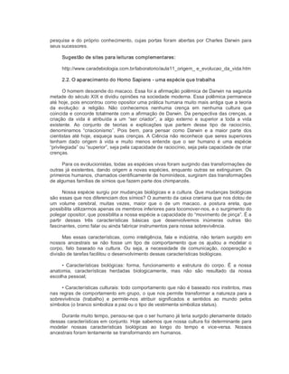 pesquisa e do próprio conhecimento, cujas portas foram abertas por Charles Darwin para 
seus sucessores. 
Sugestão de sites para leituras complementares: 
http://www.caradebiologia.com.br/laboratorio/aula11_origem_ e_evolucao_da_vida.htm 
2.2. O aparecimento do Homo Sapiens ­ uma espécie que trabalha 
O homem descende do macaco. Essa foi a afirmação polêmica de Darwin na segunda 
metade do século XIX e dividiu opiniões na sociedade moderna. Essa polêmica permanece 
até hoje, pois encontrou como opositor uma prática humana muito mais antiga que a teoria 
da  evolução:  a  religião.  Não  conhecemos  nenhuma  crença  em  nenhuma  cultura  que 
coincida e concorde totalmente com a afirmação de Darwin. Da perspectiva das crenças, a 
criação  da  vida  é  atribuída  a  um  “ser  criador”,  a  algo  externo  e  superior  a  toda  a  vida 
existente.  Ao  conjunto  de  teorias  e  explicações  que  partem  desse  tipo  de  raciocínio, 
denominamos  “criacionismo”.  Pois  bem,  para  pensar  como  Darwin  e  a  maior  parte  dos 
cientistas até hoje, esqueça suas crenças. A Ciência não reconhece que seres superiores 
tenham  dado  origem  à  vida  e  muito  menos  entende  que  o  ser  humano  é  uma  espécie 
“privilegiada” ou “superior”, seja pela capacidade de raciocínio, seja pela capacidade de criar 
crenças. 
Para os evolucionistas, todas as espécies vivas foram surgindo das transformações de 
outras já existentes, dando origem a novas espécies, enquanto outras se extinguiram. Os 
primeiros humanos, chamados cientificamente de hominídeos, surgiram das transformações 
de algumas famílias de símios que fazem parte dos chimpanzés. 
Nossa espécie surgiu por mudanças biológicas e a cultura. Que mudanças biológicas 
são essas que nos diferenciam dos símios? O aumento da caixa craniana que nos dotou de 
um  volume  cerebral,  muitas  vezes,  maior  que  o  de  um  macaco,  a  postura  ereta,  que 
possibilita utilizarmos apenas os membros inferiores para locomover­nos, e o surgimento do 
polegar opositor, que possibilita a nossa espécie a capacidade do “movimento de pinça”. É a 
partir  dessas  três  características  básicas  que  desenvolvemos  inúmeras  outras  tão 
fascinantes, como falar ou ainda fabricar instrumentos para nossa sobrevivência. 
Mas essas características, como inteligência, fala e indústria, não teriam surgido em 
nossos  ancestrais  se  não  fosse  um  tipo  de  comportamento  que  os  ajudou  a  modelar  o 
corpo,  fato  baseado  na  cultura.  Ou  seja,  a  necessidade  de  comunicação,  cooperação  e 
divisão de tarefas facilitou o desenvolvimento dessas características biológicas. 
•  Características  biológicas:  forma,  funcionamento  e  estrutura  do  corpo.  É  a  nossa 
anatomia,  características  herdadas  biologicamente,  mas  não  são  resultado  da  nossa 
escolha pessoal; 
• Características culturais: todo comportamento que não é baseado nos instintos, mas 
nas regras de comportamento em grupo, o que nos permite transformar a natureza para a 
sobrevivência  (trabalho)  e  permite­nos  atribuir  significados  e  sentidos  ao  mundo  pelos 
símbolos (o branco simboliza a paz ou o tipo de vestimenta simboliza status). 
Durante muito tempo, pensou­se que o ser humano já teria surgido plenamente dotado 
dessas características em conjunto. Hoje sabemos que nossa cultura foi determinante para 
modelar  nossas  características  biológicas  ao  longo  do  tempo  e  vice­versa.  Nossos 
ancestrais foram lentamente se transformando em humanos.
 