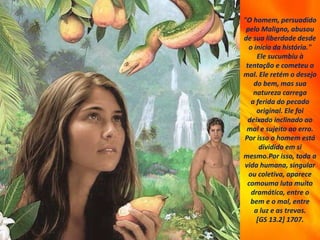 "O homem, persuadido
pelo Maligno, abusou
de sua liberdade desde
o início da história."
Ele sucumbiu à
tentação e cometeu o
mal. Ele retém o desejo
do bem, mas sua
natureza carrega
a ferida do pecado
original. Ele foi
deixado inclinado ao
mal e sujeito ao erro.
Por isso o homem está
dividido em si
mesmo.Por isso, toda a
vida humana, singular
ou coletiva, aparece
comouma luta muito
dramática, entre o
bem e o mal, entre
a luz e as trevas.
[GS 13.2] 1707.
 