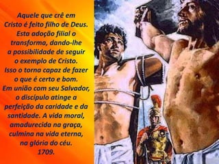 Aquele que crê em
Cristo é feito filho de Deus.
Esta adoção filial o
transforma, dando-lhe
a possibilidade de seguir
o exemplo de Cristo.
Isso o torna capaz de fazer
o que é certo e bom.
Em união com seu Salvador,
o discípulo atinge a
perfeição da caridade e da
santidade. A vida moral,
amadurecida na graça,
culmina na vida eterna,
na glória do céu.
1709.
 