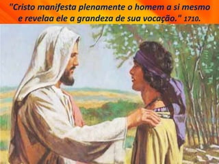 "Cristo manifesta plenamente o homem a si mesmo
e revelaa ele a grandeza de sua vocação." 1710.
 