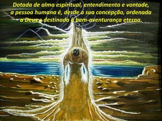 Dotada de alma espiritual, entendimento e vontade,
a pessoa humana é, desde a sua concepção, ordenada
a Deus e destinada à bem-aventurança eterna.
 