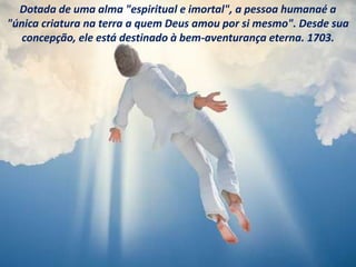 Dotada de uma alma "espiritual e imortal", a pessoa humanaé a
"única criatura na terra a quem Deus amou por si mesmo". Desde sua
concepção, ele está destinado à bem-aventurança eterna. 1703.
 