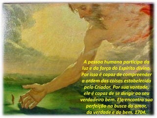 A pessoa humana participa da
luz e da força do Espírito divino.
Por isso é capaz de compreender
a ordem das coisas estabelecida
pelo Criador. Por sua vontade,
ele é capaz de se dirigir ao seu
verdadeiro bem. Ele encontra sua
perfeição na busca do amor,
da verdade e do bem. 1704.
 