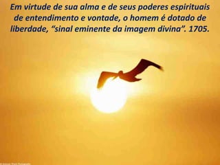 Em virtude de sua alma e de seus poderes espirituais
de entendimento e vontade, o homem é dotado de
liberdade, “sinal eminente da imagem divina”. 1705.
 