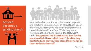 Antioch
becomes a
sending church
Now in the church at Antioch there were prophets
and teachers: Barnabas, Simeon called Niger, Lucius
of Cyrene, Manaen (who had been brought up with
Herod the tetrarch) and Saul. While they were
worshiping the Lord and fasting, the Holy Spirit
said, “Set apart for me Barnabas and Saul for the
work to which I have called them.” So after they
had fasted and prayed, they placed their hands on
them and sent them off.
Acts 13:1-3
 
