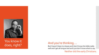 You know it
does, right? But I haven’t been to classes and I don’t know the bible really
well and I get all tongue tied and I just don’t know what to say.
And you’re thinking….
Neither did the early Christians.
 