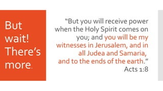 But
wait!
There’s
more.
“But you will receive power
when the Holy Spirit comes on
you; and you will be my
witnesses in Jerusalem, and in
all Judea and Samaria,
and to the ends of the earth.”
Acts 1:8
 