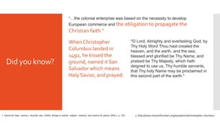 Did you know?
2. http://www.missionfrontiers.org/issue/article/christopher-columbus
"O Lord, Almighty and everlasting God, by
Thy Holy Word Thou hast created the
heaven, and the earth, and the sea;
blessed and glorified be Thy Name, and
praised be Thy Majesty, which hath
deigned to use us, Thy humble servants,
that Thy holy Name may be proclaimed in
this second part of the earth."
When Christopher
Columbus landed in
1492, he kissed the
ground, named it San
Salvador which means
Holy Savior, and prayed:
“…the colonial enterprise was based on the necessity to develop
European commerce and the obligation to propagate the
Christian faith.”
1. Gerrie ter Haar, James J. Busuttil, eds. (2005). Bridge or barrier: religion, violence, and visions for peace, BRILL. p. 125.
 