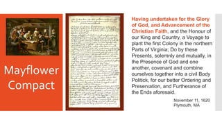 Having undertaken for the Glory
of God, and Advancement of the
Christian Faith, and the Honour of
our King and Country, a Voyage to
plant the first Colony in the northern
Parts of Virginia; Do by these
Presents, solemnly and mutually, in
the Presence of God and one
another, covenant and combine
ourselves together into a civil Body
Politick, for our better Ordering and
Preservation, and Furtherance of
the Ends aforesaid.
Mayflower
Compact
November 11, 1620
Plymouth, MA
 