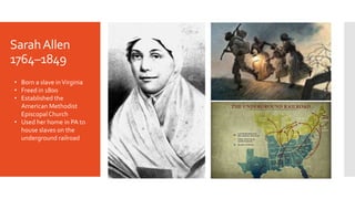 SarahAllen
1764–1849
• Born a slave inVirginia
• Freed in 1800
• Established the
American Methodist
Episcopal Church
• Used her home in PA to
house slaves on the
underground railroad
 