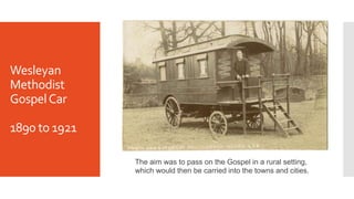 Wesleyan
Methodist
GospelCar
1890 to 1921
The aim was to pass on the Gospel in a rural setting,
which would then be carried into the towns and cities.
 