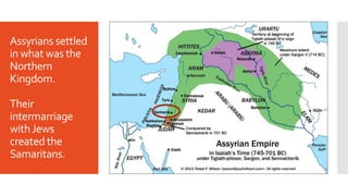 Assyrians settled
in what was the
Northern
Kingdom.
Their
intermarriage
withJews
created the
Samaritans.
 