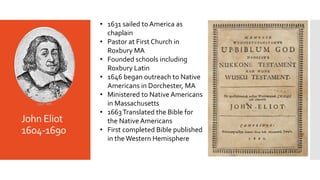 John Eliot
1604-1690
• 1631 sailed to America as
chaplain
• Pastor at First Church in
Roxbury MA
• Founded schools includi...