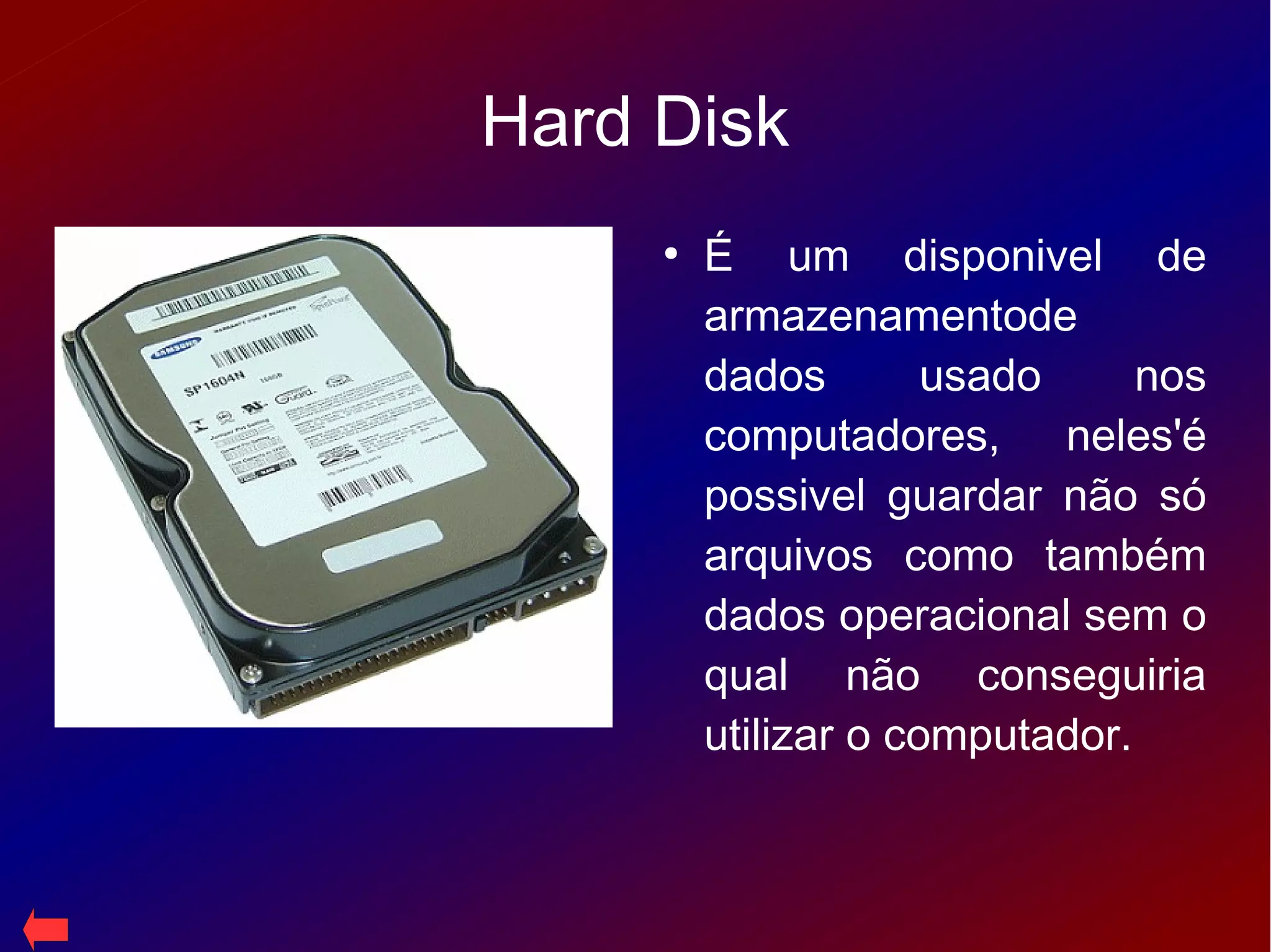 Hard Disk
●
É um disponivel de
armazenamentode
dados usado nos
computadores, neles'é
possivel guardar não só
arquivos como também
dados operacional sem o
qual não conseguiria
utilizar o computador.
 