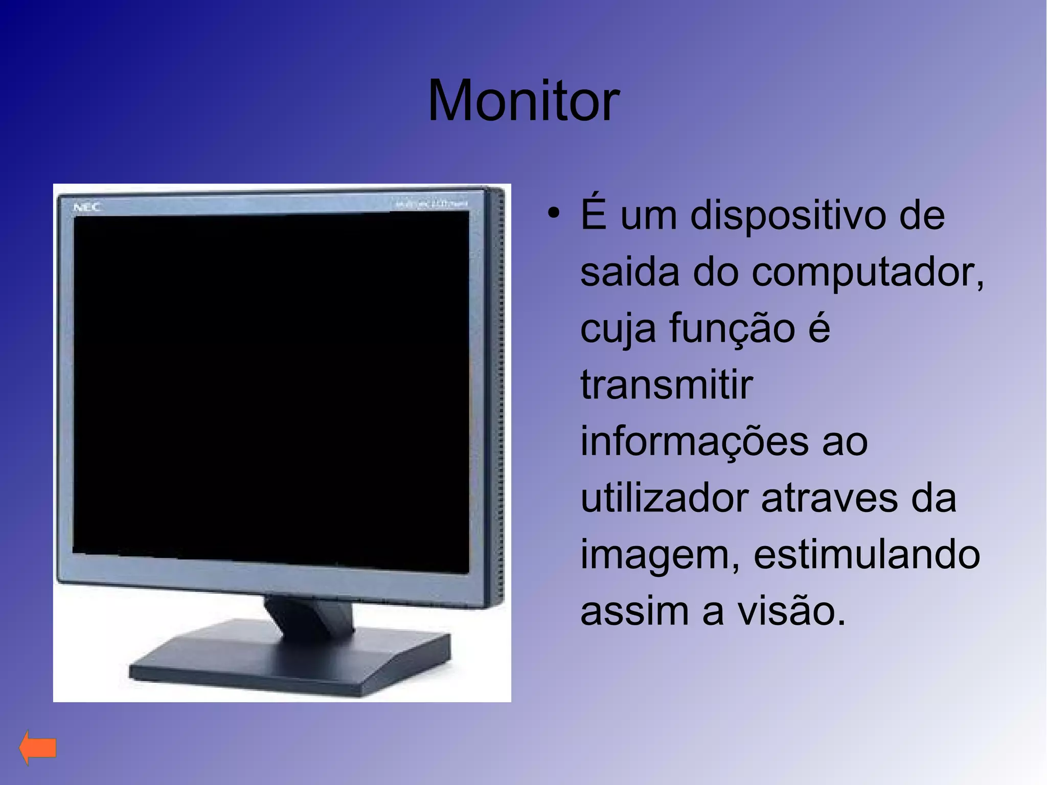 Monitor
●
É um dispositivo de
saida do computador,
cuja função é
transmitir
informações ao
utilizador atraves da
imagem, estimulando
assim a visão.
 