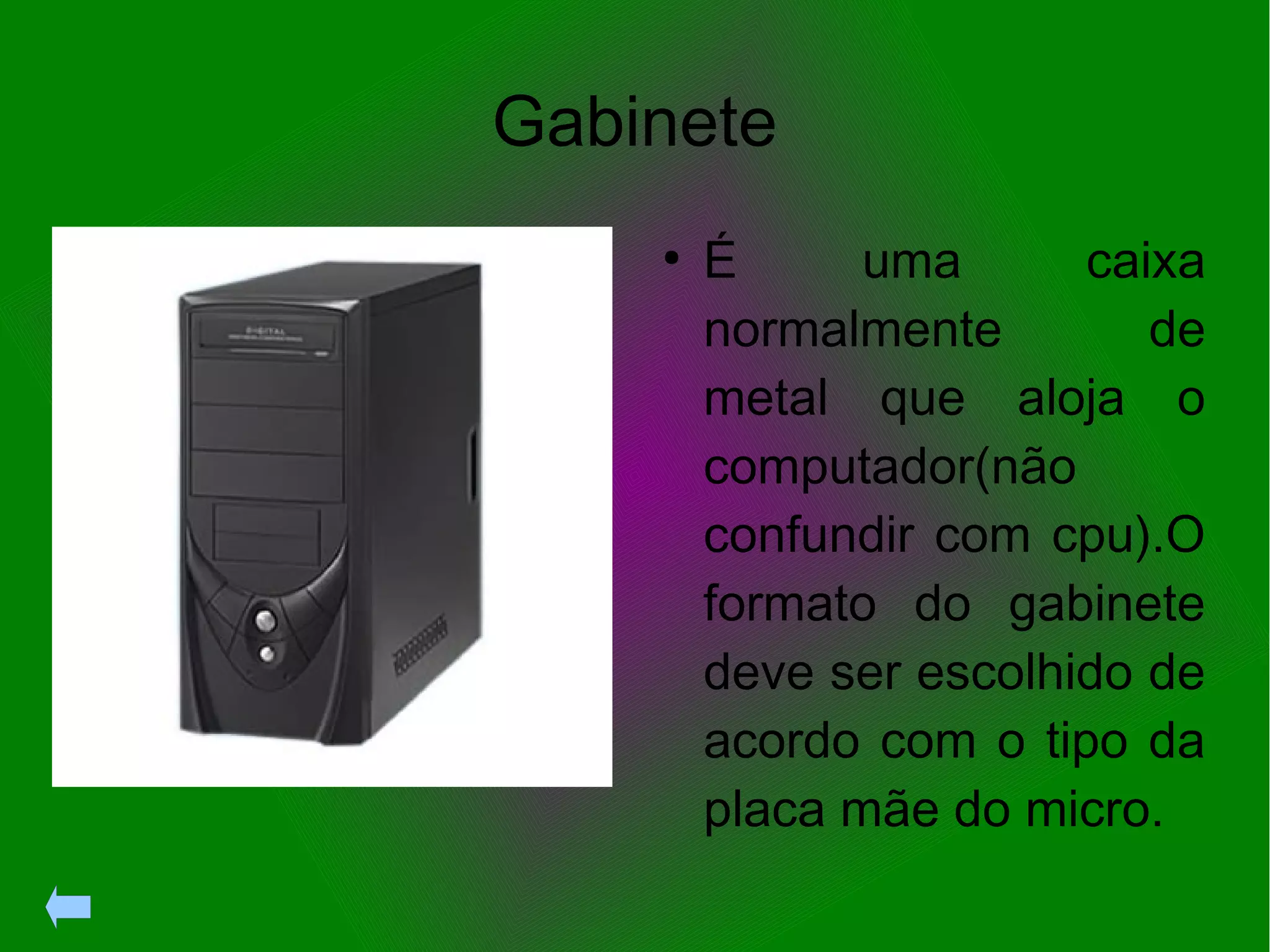 Gabinete
●
É uma caixa
normalmente de
metal que aloja o
computador(não
confundir com cpu).O
formato do gabinete
deve ser escolhido de
acordo com o tipo da
placa mãe do micro.
 