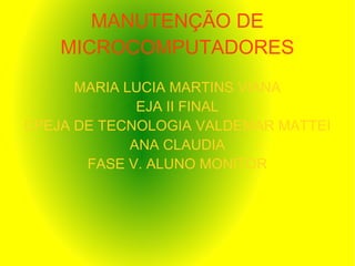 MANUTENÇÃO DE
MICROCOMPUTADORES
MARIA LUCIA MARTINS VIANA
EJA II FINAL
CPEJA DE TECNOLOGIA VALDEMAR MATTEI
ANA CLAUDIA
FASE V. ALUNO MONITOR
 