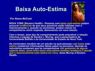 Baixa Auto-EstimaBaixa Auto-Estima
Por Alison McCookPor Alison McCook
NOVA YORK (Reuters Health) - Pessoas comNOVA YORK (Reuters Health) - Pessoas com baixa auto-estimabaixa auto-estima podempodem
procurarprocurar evidênciasevidências de que seus parceiros estão infelizes com ode que seus parceiros estão infelizes com o
relacionamento e, quando as encontram, podem criticar osrelacionamento e, quando as encontram, podem criticar os
companheiros como resposta, demonstrou um novo estudo.companheiros como resposta, demonstrou um novo estudo.
Com o tempo, esse tipo de comportamento pode prejudicar a relação,Com o tempo, esse tipo de comportamento pode prejudicar a relação,
informou a equipe de Sandra L. Murray, que é pesquisadora dainformou a equipe de Sandra L. Murray, que é pesquisadora da
Universidade Buffalo e da Universidade do Estado de Nova York.Universidade Buffalo e da Universidade do Estado de Nova York.
As conclusões resultam de um estudo no qual pessoasAs conclusões resultam de um estudo no qual pessoas comcom baixabaixa auto-auto-
estimaestima receberam informações falsas sobre os parceiros. Quando osreceberam informações falsas sobre os parceiros. Quando os
voluntários souberam que os companheirosvoluntários souberam que os companheiros não gostavam de algunsnão gostavam de alguns
aspecto deles, quem tinha baixa auto-estima mostrou tendência a decidiraspecto deles, quem tinha baixa auto-estima mostrou tendência a decidir
que o relacionamento todo estava em risco,que o relacionamento todo estava em risco, disse Murray à Reutersdisse Murray à Reuters
Health.Health.
 