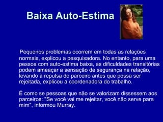Baixa Auto-EstimaBaixa Auto-Estima
Pequenos problemas ocorrem em todas as relações
normais, explicou a pesquisadora. No entanto, para uma
pessoa com auto-estima baixa, as dificuldades transitórias
podem ameaçar a sensação de segurança na relação,
levando à repulsa do parceiro antes que possa ser
rejeitada, explicou a coordenadora do trabalho.
É como se pessoas que não se valorizam dissessem aos
parceiros: "Se você vai me rejeitar, você não serve para
mim", informou Murray.
 