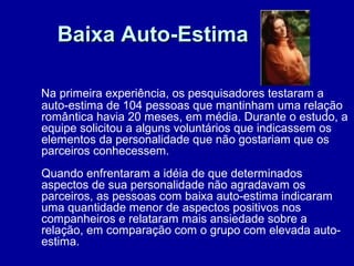 Baixa Auto-EstimaBaixa Auto-Estima
Na primeira experiência, os pesquisadores testaram a
auto-estima de 104 pessoas que mantinham uma relação
romântica havia 20 meses, em média. Durante o estudo, a
equipe solicitou a alguns voluntários que indicassem os
elementos da personalidade que não gostariam que os
parceiros conhecessem.
Quando enfrentaram a idéia de que determinados
aspectos de sua personalidade não agradavam os
parceiros, as pessoas com baixa auto-estima indicaram
uma quantidade menor de aspectos positivos nos
companheiros e relataram mais ansiedade sobre a
relação, em comparação com o grupo com elevada auto-
estima.
 