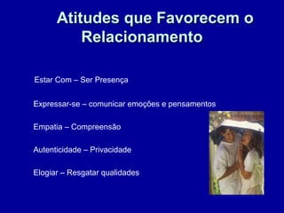 Atitudes que Favorecem oAtitudes que Favorecem o
RelacionamentoRelacionamento
Estar Com – Ser Presença
Expressar-se – comunicar emoções e pensamentos
Empatia – Compreensão
Autenticidade – Privacidade
Elogiar – Resgatar qualidades
 