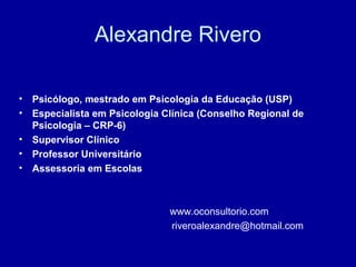 Alexandre Rivero
• Psicólogo, mestrado em Psicologia da Educação (USP)
• Especialista em Psicologia Clínica (Conselho Regional de
Psicologia – CRP-6)
• Supervisor Clínico
• Professor Universitário
• Assessoria em Escolas
www.oconsultorio.com
riveroalexandre@hotmail.com
 