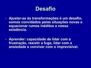 DesafioDesafio
- Ajustar-se às transformações é um desafio,
somos convidados pelas situações novas a
equacionar rumos inéditos a nossa
existência.
- Aprender: capacidade de lidar com a
frustração, resistir a fuga, lidar com a
ansiedade e conviver com o imprevisível.
 