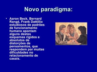 Novo paradigma:Novo paradigma:
• Aaron Beck, Bernard
Rangé, Frank Dattillio
estudiosos de padrões
de funcionamento
humano apontam
alguns destes
esquemas rígidos e
absolutos de
distorções de
pensamentos, que
respondem por muitas
dificuldades no
relacionamento de
casais.
 