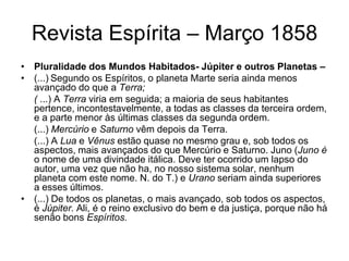 Revista Espírita – Março 1858
• Pluralidade dos Mundos Habitados- Júpiter e outros Planetas –
• (...) Segundo os Espíritos, o planeta Marte seria ainda menos
  avançado do que a Terra;
  ( ...) A Terra viria em seguida; a maioria de seus habitantes
  pertence, incontestavelmente, a todas as classes da terceira ordem,
  e a parte menor às últimas classes da segunda ordem.
  (...) Mercúrio e Saturno vêm depois da Terra.
  (...) A Lua e Vênus estão quase no mesmo grau e, sob todos os
  aspectos, mais avançados do que Mercúrio e Saturno. Juno (Juno é
  o nome de uma divindade itálica. Deve ter ocorrido um lapso do
  autor, uma vez que não ha, no nosso sistema solar, nenhum
  planeta com este nome. N. do T.) e Urano seriam ainda superiores
  a esses últimos.
• (...) De todos os planetas, o mais avançado, sob todos os aspectos,
  é Júpiter. Ali, é o reino exclusivo do bem e da justiça, porque não há
  senão bons Espíritos.
 