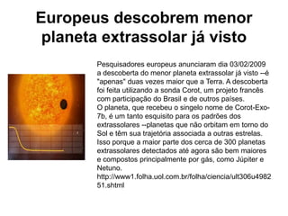 Europeus descobrem menor
 planeta extrassolar já visto
        Pesquisadores europeus anunciaram dia 03/02/2009
        a descoberta do menor planeta extrassolar já visto --é
        "apenas" duas vezes maior que a Terra. A descoberta
        foi feita utilizando a sonda Corot, um projeto francês
        com participação do Brasil e de outros países.
        O planeta, que recebeu o singelo nome de Corot-Exo-
        7b, é um tanto esquisito para os padrões dos
        extrassolares --planetas que não orbitam em torno do
        Sol e têm sua trajetória associada a outras estrelas.
        Isso porque a maior parte dos cerca de 300 planetas
        extrassolares detectados até agora são bem maiores
        e compostos principalmente por gás, como Júpiter e
        Netuno.
        http://www1.folha.uol.com.br/folha/ciencia/ult306u4982
        51.shtml
 