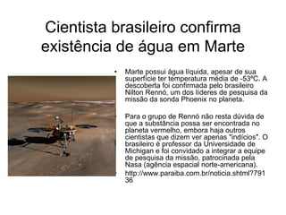 Cientista brasileiro confirma
existência de água em Marte
          •   Marte possui água líquida, apesar de sua
              superfície ter temperatura média de -53ºC. A
              descoberta foi confirmada pelo brasileiro
              Nilton Rennó, um dos líderes de pesquisa da
              missão da sonda Phoenix no planeta.

          •   Para o grupo de Rennó não resta dúvida de
              que a substância possa ser encontrada no
              planeta vermelho, embora haja outros
              cientistas que dizem ver apenas "indícios". O
              brasileiro é professor da Universidade de
              Michigan e foi convidado a integrar a equipe
              de pesquisa da missão, patrocinada pela
              Nasa (agência espacial norte-americana).
          •   http://www.paraiba.com.br/noticia.shtml?791
              36
 