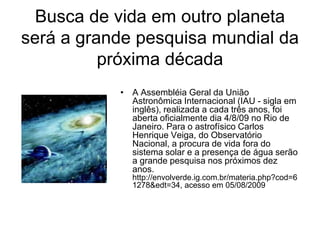 Busca de vida em outro planeta
será a grande pesquisa mundial da
          próxima década
           • A Assembléia Geral da União
             Astronômica Internacional (IAU - sigla em
             inglês), realizada a cada três anos, foi
             aberta oficialmente dia 4/8/09 no Rio de
             Janeiro. Para o astrofísico Carlos
             Henrique Veiga, do Observatório
             Nacional, a procura de vida fora do
             sistema solar e a presença de água serão
             a grande pesquisa nos próximos dez
             anos.
             http://envolverde.ig.com.br/materia.php?cod=6
             1278&edt=34, acesso em 05/08/2009
 