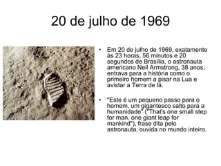 20 de julho de 1969
       • Em 20 de julho de 1969, exatamente
         às 23 horas, 56 minutos e 20
         segundos de Brasília, o astronauta
         americano Neil Armstrong, 38 anos,
         entrava para a história como o
         primeiro homem a pisar na Lua e
         avistar a Terra de lá.

       • "Este é um pequeno passo para o
         homem, um gigantesco salto para a
         humanidade" ("That's one small step
         for man, one giant leap for
         mankind"), frase dita pelo
         astronauta, ouvida no mundo inteiro.
 
